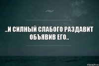 ..и силный слабого раздавит
объявив его..