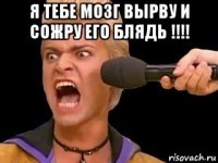 я тебе мозг вырву и сожру его блядь !!!! 