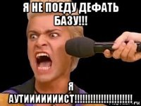 я не поеду дефать базу!!! я аутииииииист!!!!!!!!!!!!!!!!!!!!!!