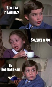 Что ты пьешь? Водку а чо Не нормальная