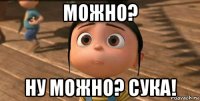 можно? ну можно? сука!