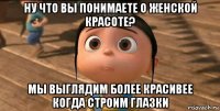 ну что вы понимаете о женской красоте? мы выглядим более красивее когда строим глазки