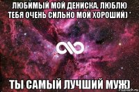 любимый мой дениска. люблю тебя очень сильно мой хороший) * ты самый лучший муж)