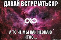 давай встречаться? а то чё мы как незнаю ктоо....