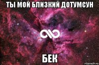 ты мой близкий дотумсун бек