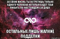 за свою жизнь ты встретишь только одного человека который будет тебя любить по-настоящему,за душу остальные лишь жалкие подделки