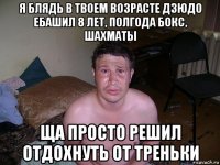 я блядь в твоем возрасте дзюдо ебашил 8 лет, полгода бокс, шахматы ща просто решил отдохнуть от треньки