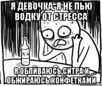 я девочка, я не пью водку от стресса я обпиваюсь ситра и обжираюсь конфетками