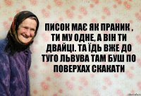 Писок має як праник , ти му одне, а він ти двайці. Та їдь вже до туго Львува там буш по поверхах скакати