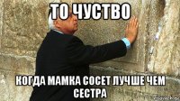 то чуство когда мамка сосет лучше чем сестра