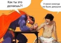 Как ты это делаешь?! У меня никогда не было девушки