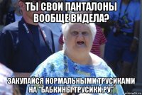 ты свои панталоны вообще видела? закупайся нормальными трусиками на "бабкины трусики.ру"