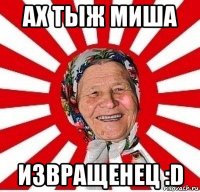 ах тыж миша извращенец :d