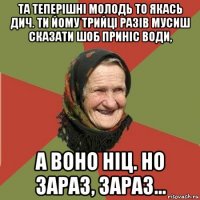 та теперішні молодь то якась дич. ти йому трийці разів мусиш сказати шоб приніс води, а воно ніц. но зараз, зараз...