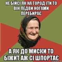 не бійсі як на город іти то він ледви ногами перебирає а як до миски то біжит аж сі шпортає