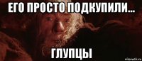 его просто подкупили... глупцы