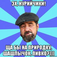 эх, нурийчики! ща бы на природку, шашлычок, пивко?)))