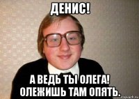 денис! а ведь ты олега! олежишь там опять.