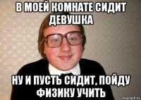 в моей комнате сидит девушка ну и пусть сидит, пойду физику учить