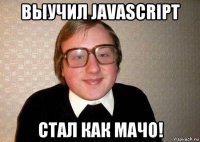 выучил javascript стал как мачо!