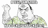 я тебе дам блять на vti сидушках сидеть!!