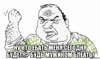  ну кто ебать меня сегодня будет!!? будь мужиком блеать!