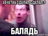 зачетку сделал сделал ? балядь