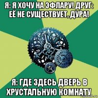 я: я хочу на эфлару! друг: её не существует, дура! я: где здесь дверь в хрустальную комнату