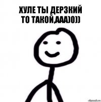 Хуле ты дерзкий
То такой,ааа)0))