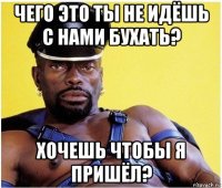 чего это ты не идёшь с нами бухать? хочешь чтобы я пришёл?