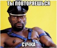 ты повторяешься сучка