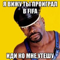 я вижу ты проиграл в fifa иди ко мне,утешу