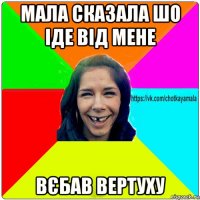 мала сказала шо іде від мене вєбав вертуху