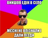 вийшов едік в село мєсні не впізнали і дали пізди