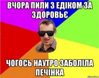 вчора пили з едіком за здоровьє чогось наутро заболіла печінка