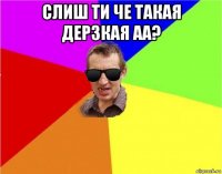 слиш ти че такая дерзкая аа? 