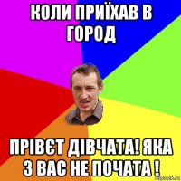 коли приїхав в город прівєт дівчата! яка з вас не почата !