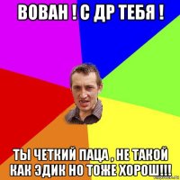 вован ! с др тебя ! ты четкий паца , не такой как эдик но тоже хорош!!!