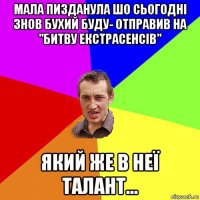 мала пизданула шо сьогодні знов бухий буду- отправив на "битву екстрасенсів" який же в неї талант...