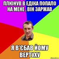 плюнув в едіка попало на мене , він заржав я в'єбав йому вертуху