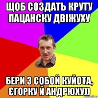 щоб создать круту пацанску двіжуху бери з собой куйота, єгорку й андрюху))