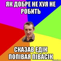 як добре не хуя не робить сказав едік попівая півасік