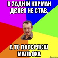 в задній карман дєнєг не став, а то потєряєш мальоха