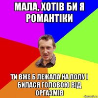 мала, хотів би я романтіки ти вже б лежала на полу і билася головою від оргазмів