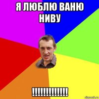 я люблю ваню ниву !!!!!!!!!!!!!