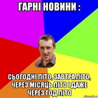 гарні новини : сьогодні літо, завтра літо, через місяць літо і даже через год літо