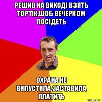 решив на виході взять тортік,шоб вечерком посідеть охрана не випустила,заставила платить