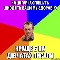 на цигарках пишуть шкодить вашому здоров'ю краще б на дівчатах писали