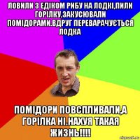 ловили з едіком рибу на лодкі,пили горілку,закусювали помідорами.вдруг переварачується лодка помідори повспливали,а горілка ні.нахуя такая жизнь!!!!