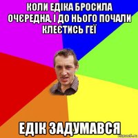 коли едіка бросила очєредна, і до нього почали клеєтись геї едік задумався